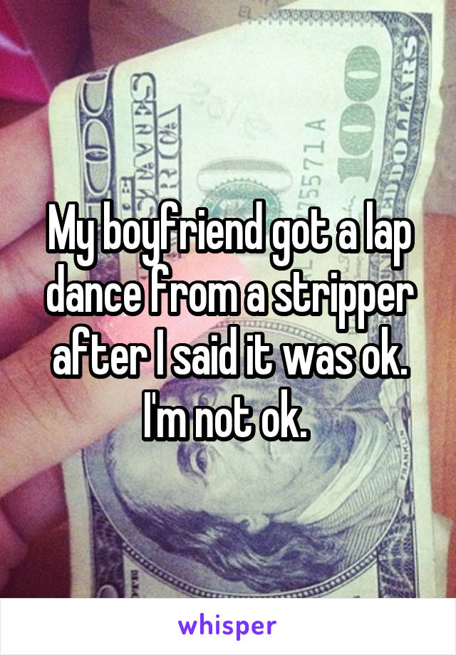 My boyfriend got a lap dance from a stripper after I said it was ok. I'm not ok. 