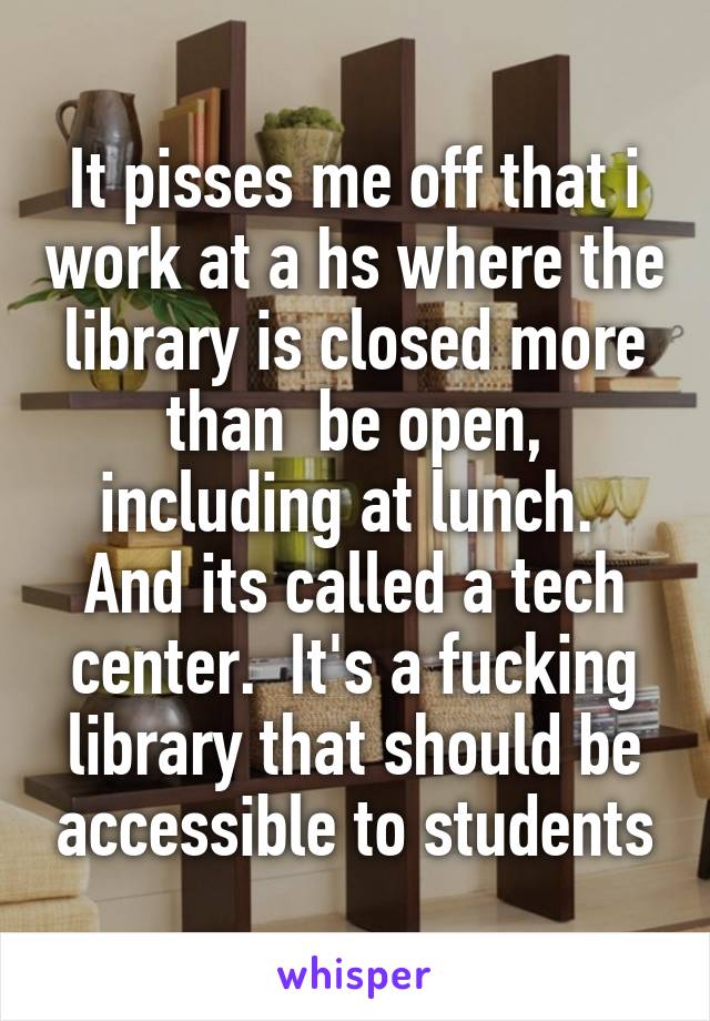 It pisses me off that i work at a hs where the library is closed more than  be open, including at lunch.  And its called a tech center.  It's a fucking library that should be accessible to students