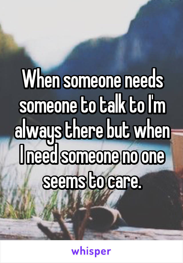 When someone needs someone to talk to I'm always there but when I need someone no one seems to care.