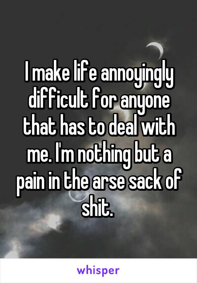 I make life annoyingly difficult for anyone that has to deal with me. I'm nothing but a pain in the arse sack of shit. 