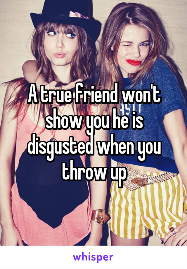 A true friend won't show you he is disgusted when you throw up