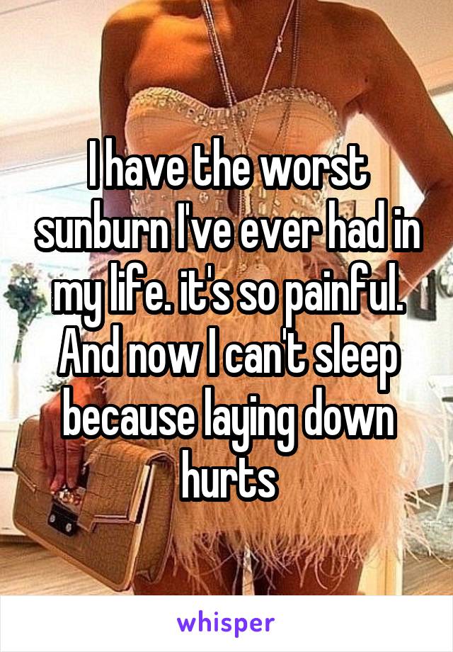 I have the worst sunburn I've ever had in my life. it's so painful. And now I can't sleep because laying down hurts