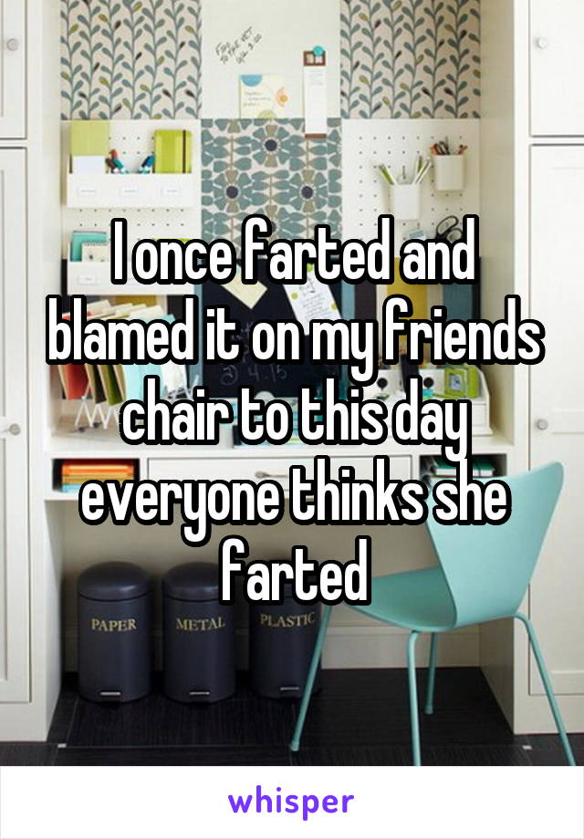 I once farted and blamed it on my friends chair to this day everyone thinks she farted