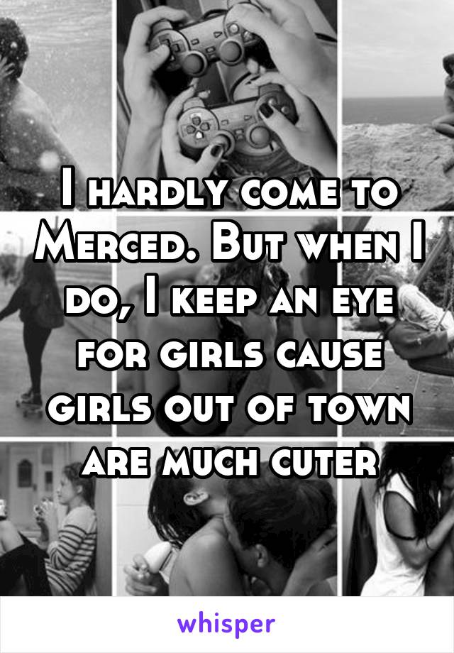 I hardly come to Merced. But when I do, I keep an eye for girls cause girls out of town are much cuter