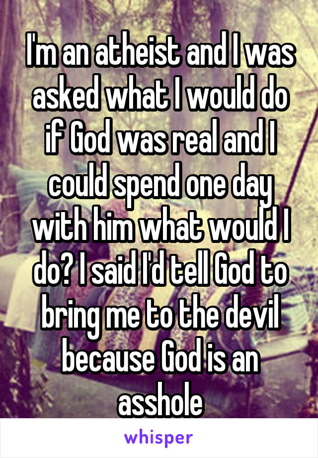 I'm an atheist and I was asked what I would do if God was real and I could spend one day with him what would I do? I said I'd tell God to bring me to the devil because God is an asshole