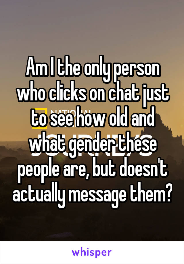 Am I the only person who clicks on chat just to see how old and what gender these people are, but doesn't actually message them?