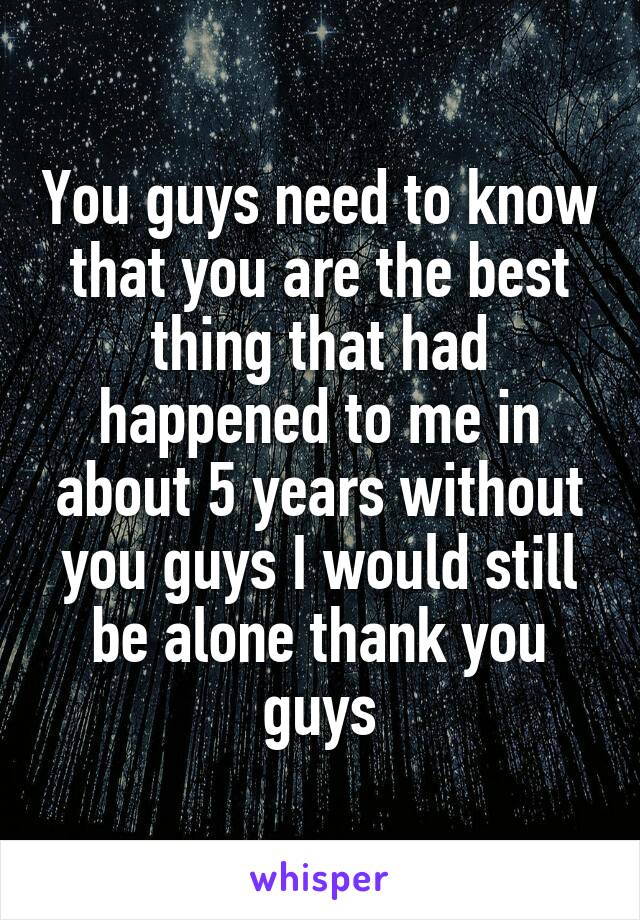 You guys need to know that you are the best thing that had happened to me in about 5 years without you guys I would still be alone thank you guys