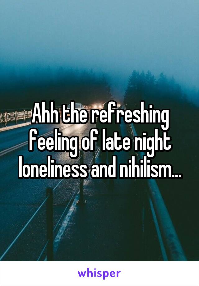 Ahh the refreshing feeling of late night loneliness and nihilism...