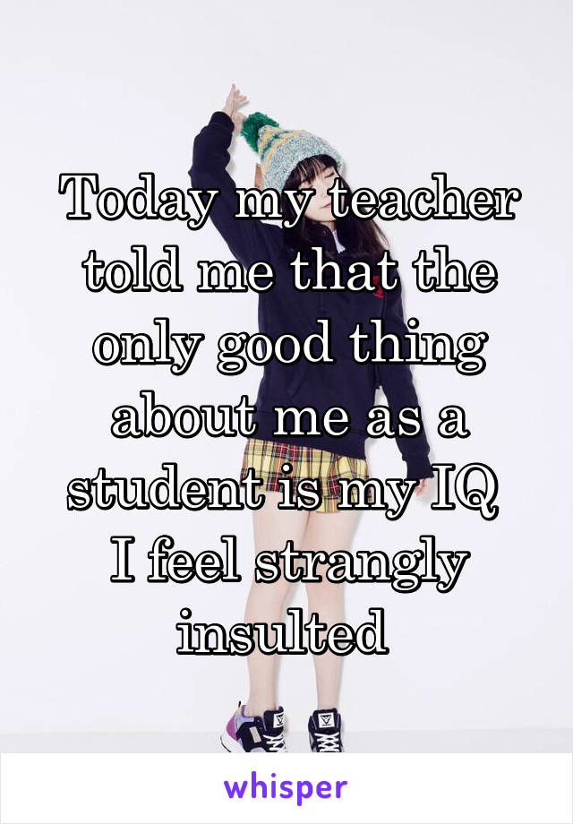 Today my teacher told me that the only good thing about me as a student is my IQ 
I feel strangly insulted 