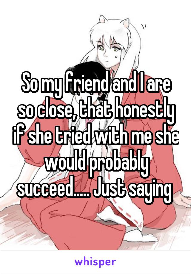 So my friend and I are so close, that honestly if she tried with me she would probably succeed..... Just saying 