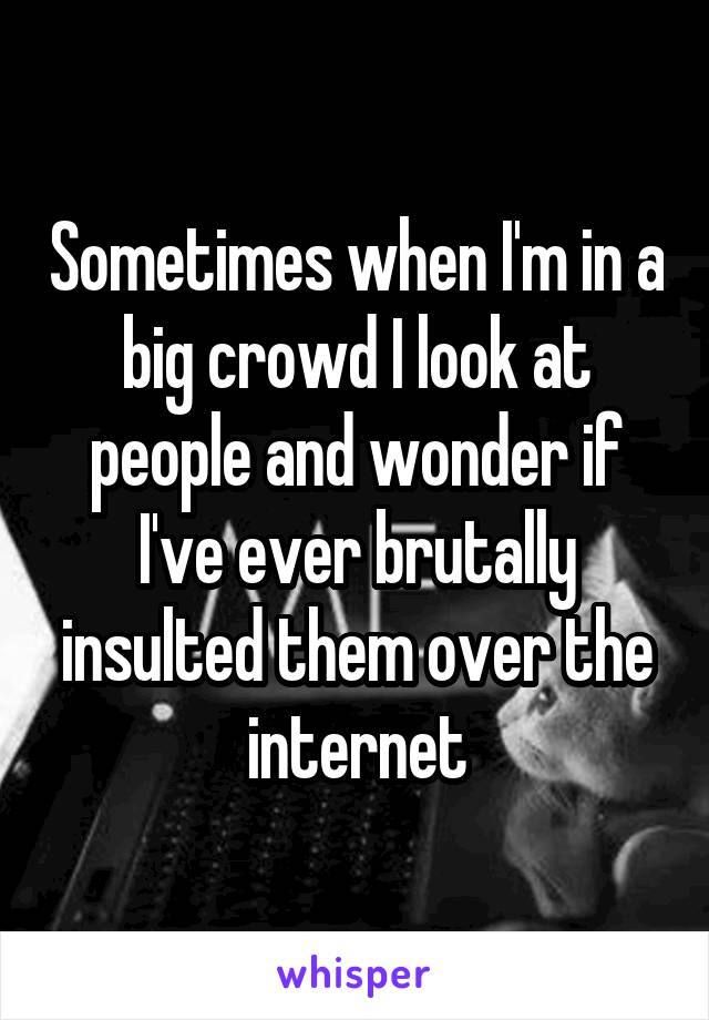 Sometimes when I'm in a big crowd I look at people and wonder if I've ever brutally insulted them over the internet