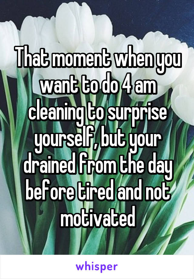 That moment when you want to do 4 am cleaning to surprise yourself, but your drained from the day before tired and not motivated