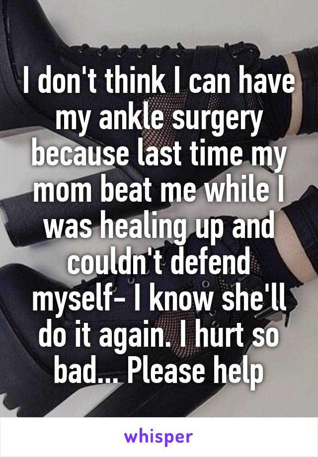 I don't think I can have my ankle surgery because last time my mom beat me while I was healing up and couldn't defend myself- I know she'll do it again. I hurt so bad... Please help