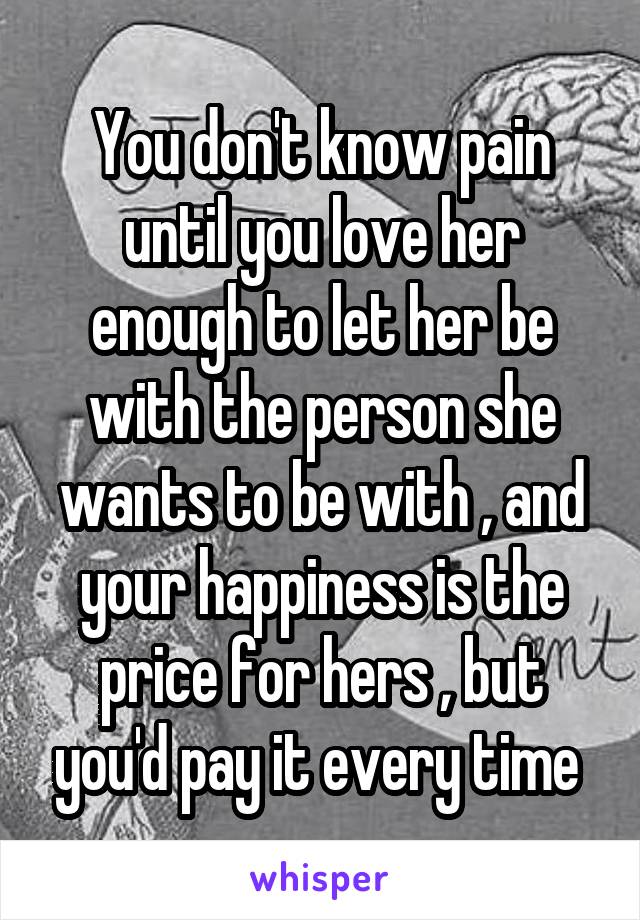 You don't know pain until you love her enough to let her be with the person she wants to be with , and your happiness is the price for hers , but you'd pay it every time 