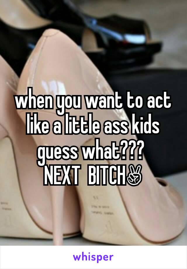 when you want to act like a little ass kids guess what??? 
NEXT  BITCH✌