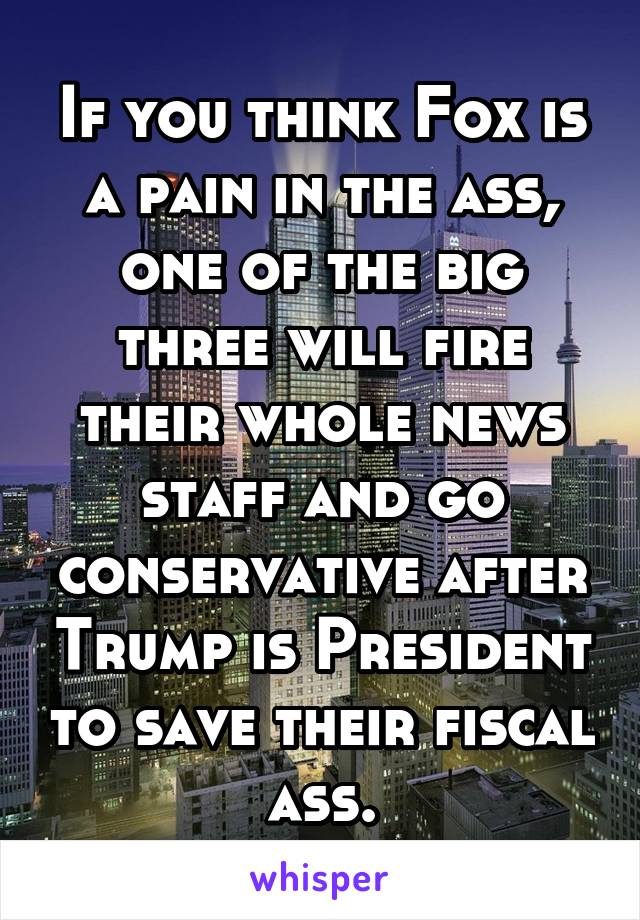 If you think Fox is a pain in the ass, one of the big three will fire their whole news staff and go conservative after Trump is President to save their fiscal ass.