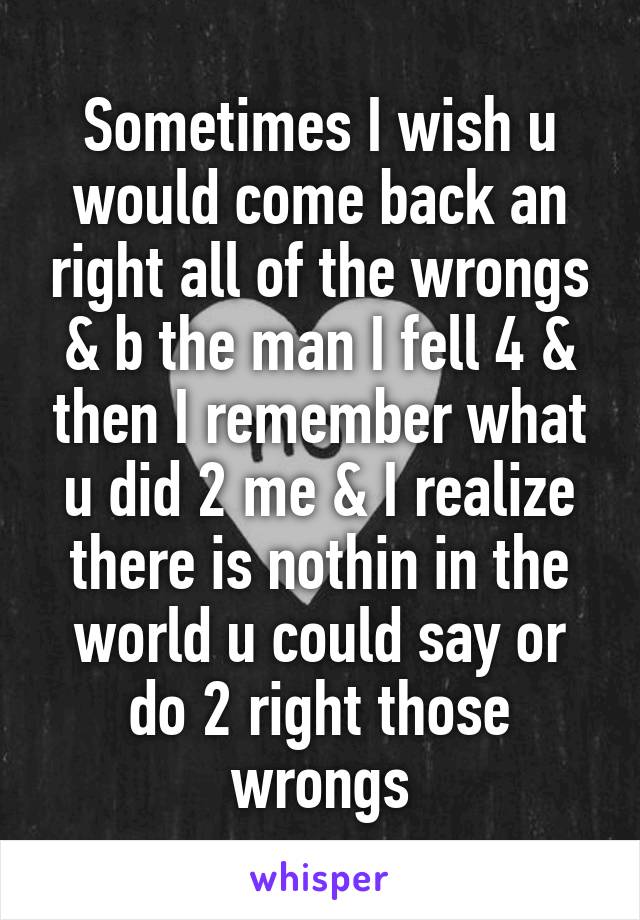 Sometimes I wish u would come back an right all of the wrongs & b the man I fell 4 & then I remember what u did 2 me & I realize there is nothin in the world u could say or do 2 right those wrongs