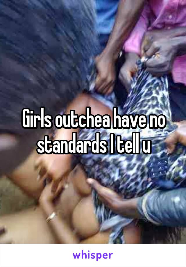 Girls outchea have no standards I tell u