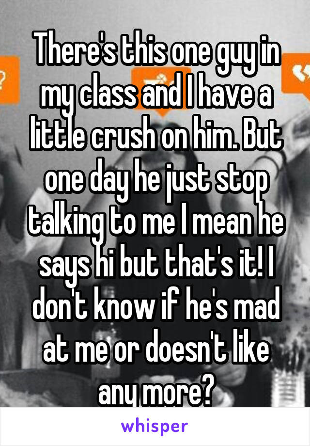 There's this one guy in my class and I have a little crush on him. But one day he just stop talking to me I mean he says hi but that's it! I don't know if he's mad at me or doesn't like any more?