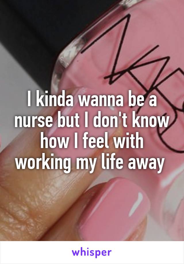 I kinda wanna be a nurse but I don't know how I feel with working my life away 