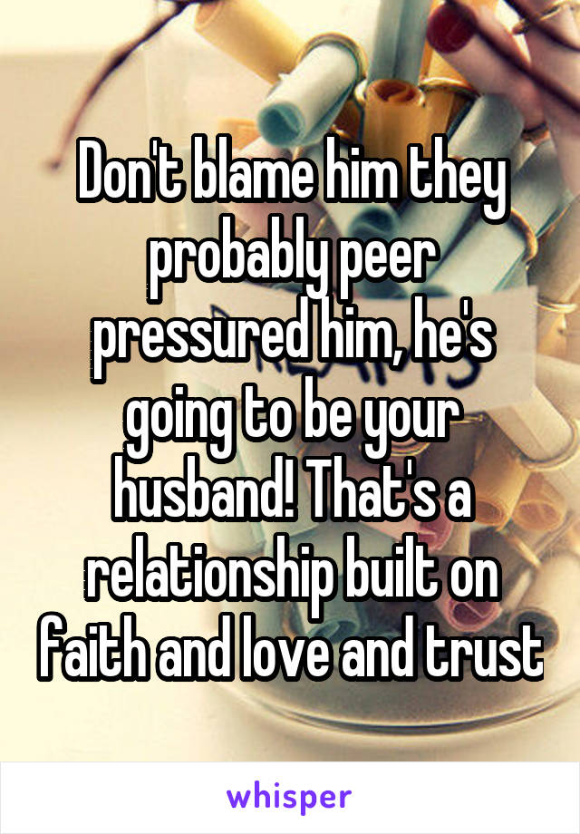 Don't blame him they probably peer pressured him, he's going to be your husband! That's a relationship built on faith and love and trust