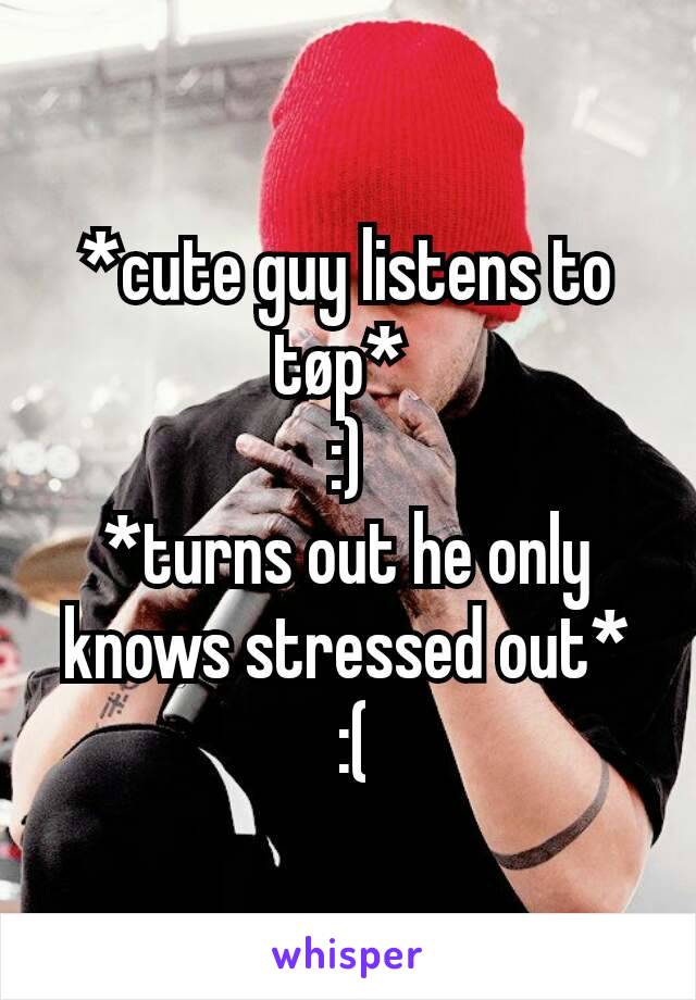 *cute guy listens to tøp* 
:)
*turns out he only knows stressed out*
 :(