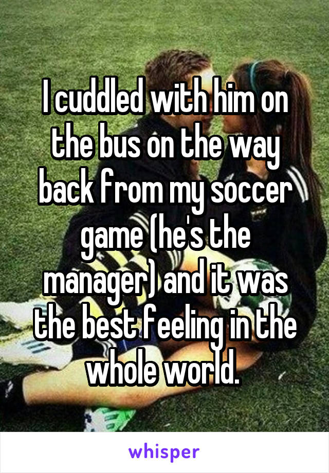 I cuddled with him on the bus on the way back from my soccer game (he's the manager) and it was the best feeling in the whole world. 