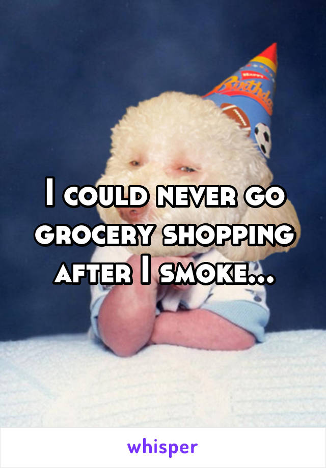 I could never go grocery shopping after I smoke...