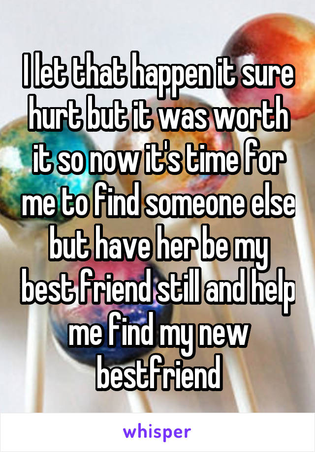 I let that happen it sure hurt but it was worth it so now it's time for me to find someone else but have her be my best friend still and help me find my new bestfriend