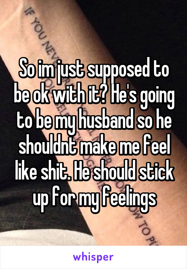 So im just supposed to be ok with it? He's going to be my husband so he shouldnt make me feel like shit. He should stick up for my feelings