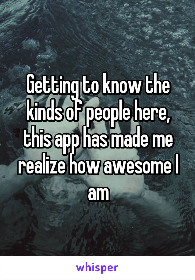 Getting to know the kinds of people here, this app has made me realize how awesome I am