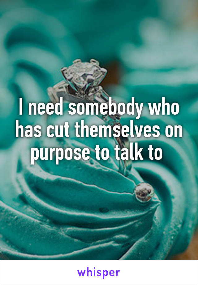 I need somebody who has cut themselves on purpose to talk to 
