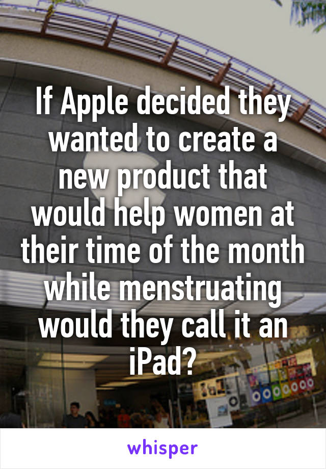 If Apple decided they wanted to create a new product that would help women at their time of the month while menstruating would they call it an iPad?