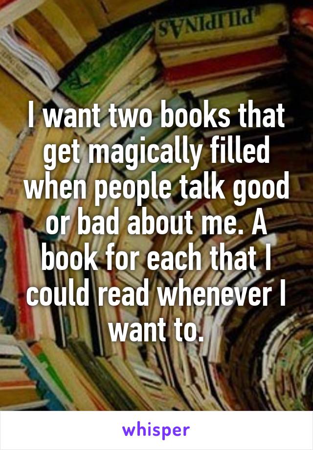 I want two books that get magically filled when people talk good or bad about me. A book for each that I could read whenever I want to.