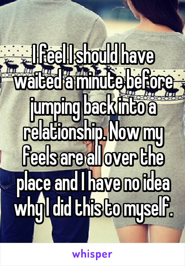 I feel I should have waited a minute before jumping back into a relationship. Now my feels are all over the place and I have no idea why I did this to myself.