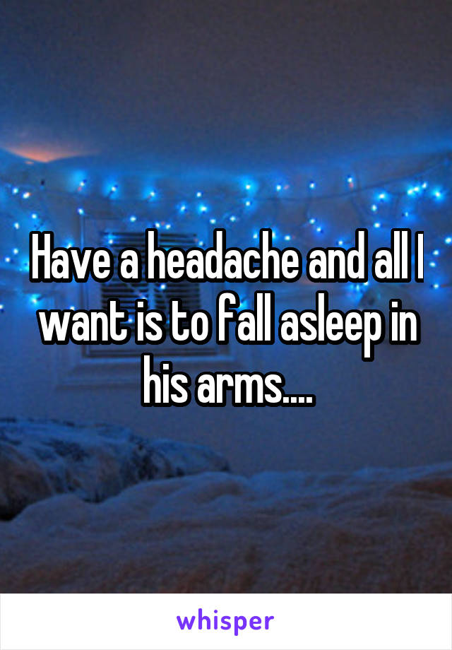 Have a headache and all I want is to fall asleep in his arms....