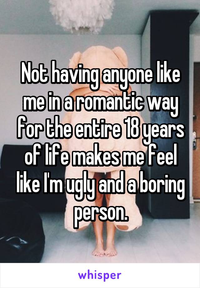 Not having anyone like me in a romantic way for the entire 18 years of life makes me feel like I'm ugly and a boring person.