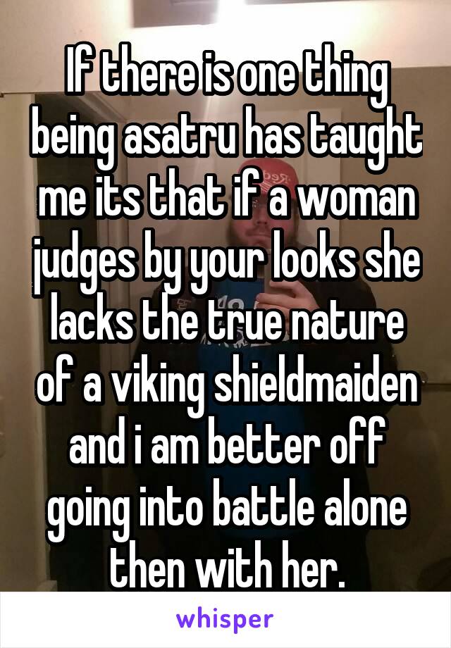 If there is one thing being asatru has taught me its that if a woman judges by your looks she lacks the true nature of a viking shieldmaiden and i am better off going into battle alone then with her.