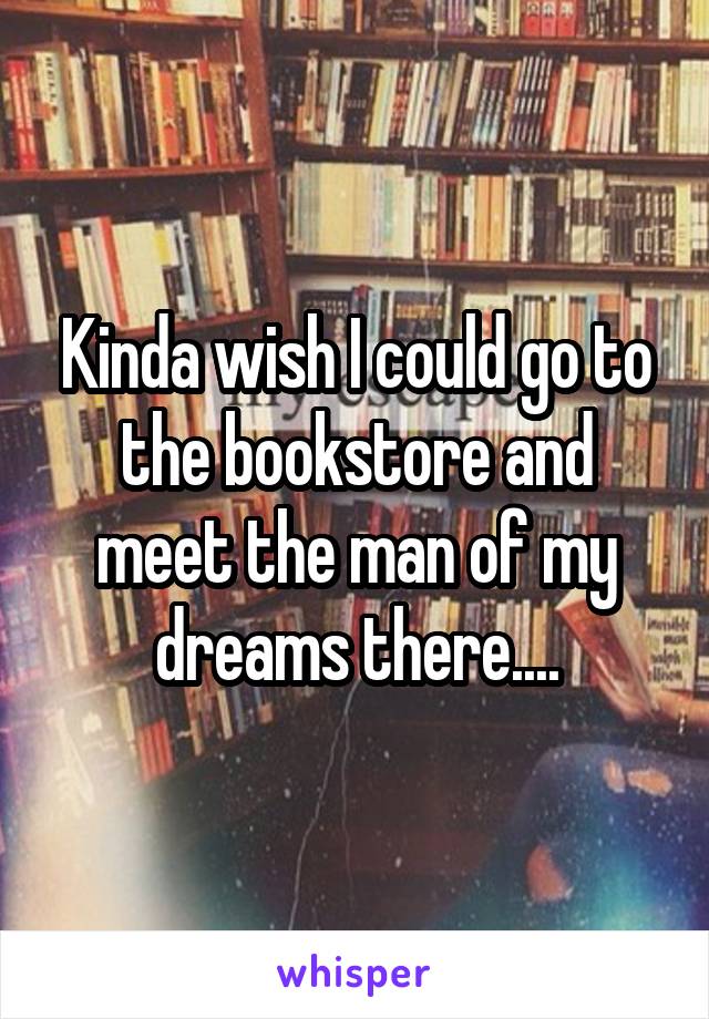 Kinda wish I could go to the bookstore and meet the man of my dreams there....