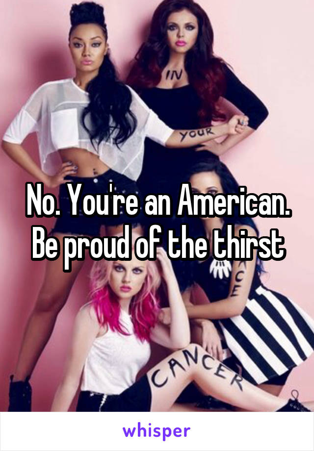 No. You're an American. Be proud of the thirst