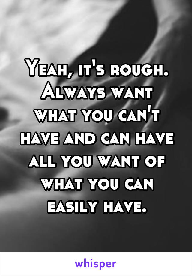 Yeah, it's rough.
Always want what you can't have and can have all you want of what you can easily have.