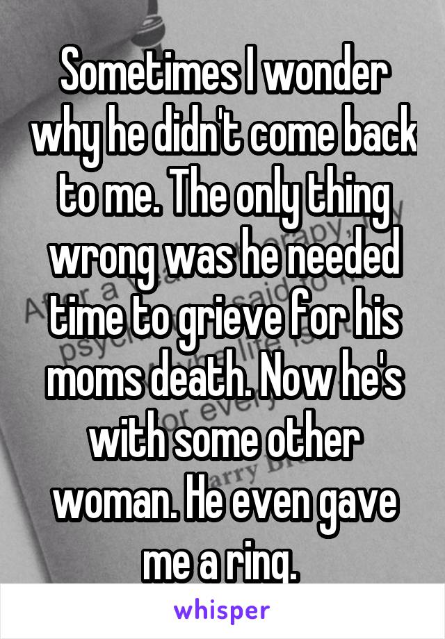 Sometimes I wonder why he didn't come back to me. The only thing wrong was he needed time to grieve for his moms death. Now he's with some other woman. He even gave me a ring. 