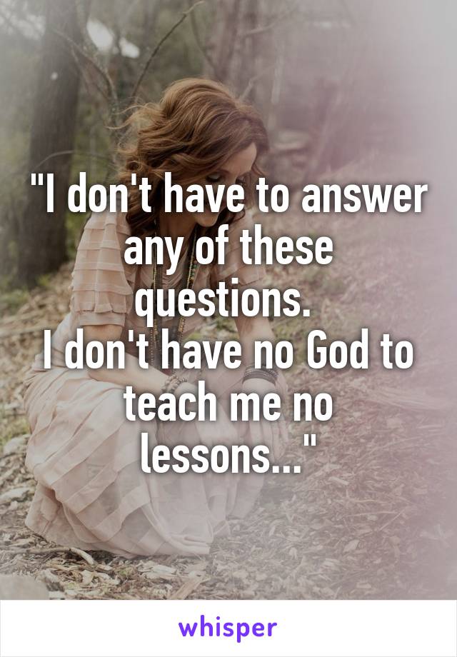 "I don't have to answer
any of these questions. 
I don't have no God to
teach me no lessons..."