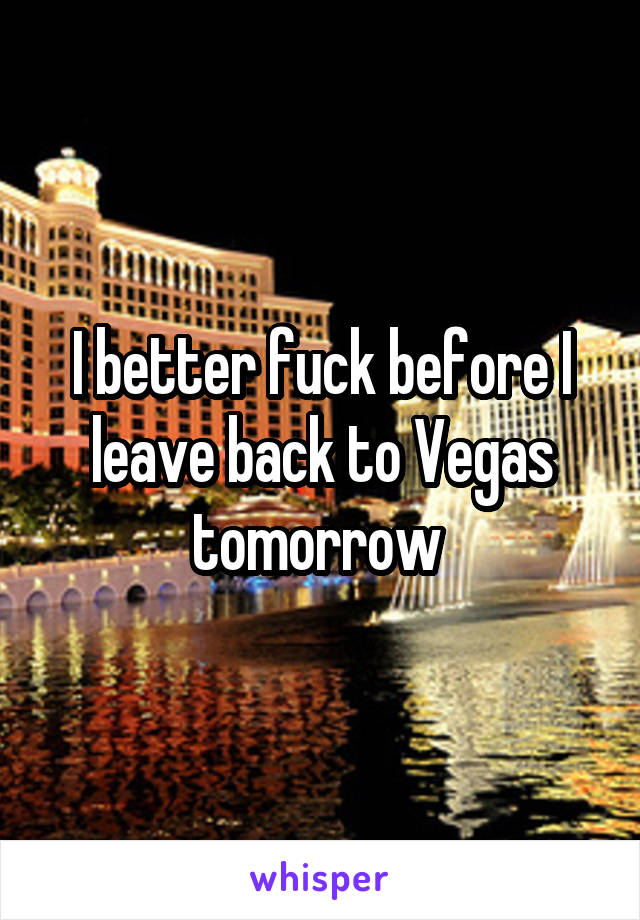 I better fuck before I leave back to Vegas tomorrow 