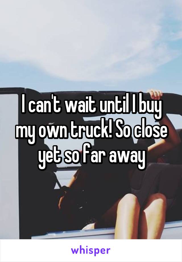 I can't wait until I buy my own truck! So close yet so far away