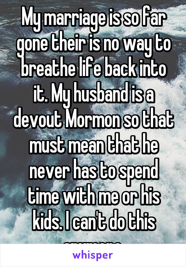 My marriage is so far gone their is no way to breathe life back into it. My husband is a devout Mormon so that must mean that he never has to spend time with me or his kids. I can't do this anymore.