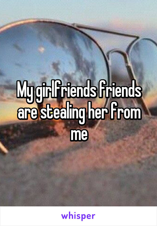 My girlfriends friends are stealing her from me