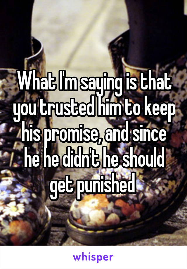 What I'm saying is that you trusted him to keep his promise, and since he he didn't he should get punished 