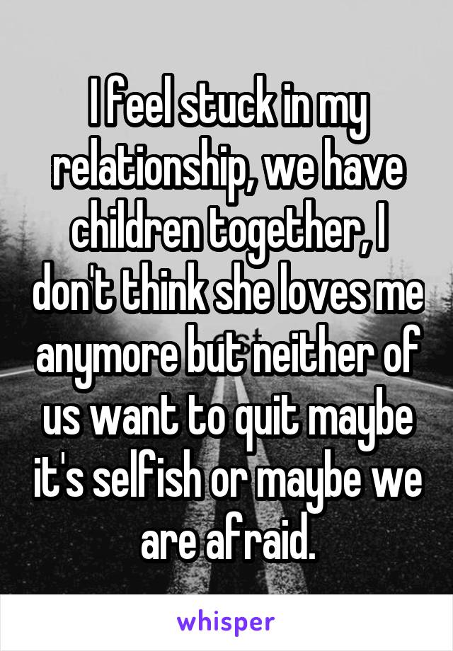 I feel stuck in my relationship, we have children together, I don't think she loves me anymore but neither of us want to quit maybe it's selfish or maybe we are afraid.