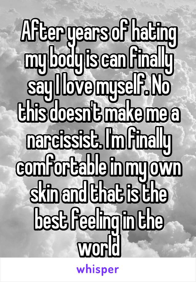 After years of hating my body is can finally say I love myself. No this doesn't make me a narcissist. I'm finally comfortable in my own skin and that is the best feeling in the world